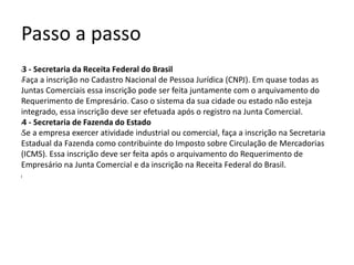 Passo a passo
l3 - Secretaria da Receita Federal do Brasil
lFaça a inscrição no Cadastro Nacional de Pessoa Jurídica (CNPJ). Em quase todas as
Juntas Comerciais essa inscrição pode ser feita juntamente com o arquivamento do
Requerimento de Empresário. Caso o sistema da sua cidade ou estado não esteja
integrado, essa inscrição deve ser efetuada após o registro na Junta Comercial.
l4 - Secretaria de Fazenda do Estado
lSe a empresa exercer atividade industrial ou comercial, faça a inscrição na Secretaria
Estadual da Fazenda como contribuinte do Imposto sobre Circulação de Mercadorias
(ICMS). Essa inscrição deve ser feita após o arquivamento do Requerimento de
Empresário na Junta Comercial e da inscrição na Receita Federal do Brasil.
l
 