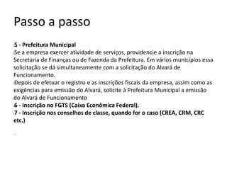 Passo a passo
l5 - Prefeitura Municipal
lSe a empresa exercer atividade de serviços, providencie a inscrição na
Secretaria de Finanças ou de Fazenda da Prefeitura. Em vários municípios essa
solicitação se dá simultaneamente com a solicitação do Alvará de
Funcionamento.
lDepois de efetuar o registro e as inscrições fiscais da empresa, assim como as
exigências para emissão do Alvará, solicite à Prefeitura Municipal a emissão
do Alvará de Funcionamento
l6 - Inscrição no FGTS (Caixa Econômica Federal).
l7 - Inscrição nos conselhos de classe, quando for o caso (CREA, CRM, CRC
etc.)
l .
 
