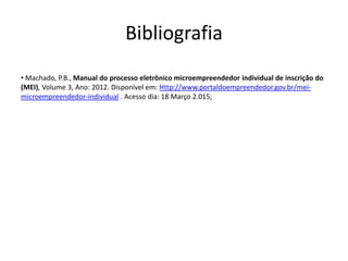 Bibliografia
• Machado, P.B., Manual do processo eletrônico microempreendedor individual de inscrição do
(MEI), Volume 3, Ano: 2012. Disponível em: Http://www.portaldoempreendedor.gov.br/mei-
microempreendedor-individual . Acesso dia: 18 Março 2.015;
 