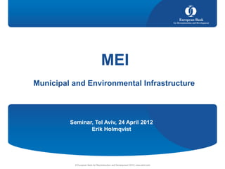 MEI
Municipal and Environmental Infrastructure



         Seminar, Tel Aviv, 24 April 2012
                Erik Holmqvist




          © European Bank for Reconstruction and Development 2010 | www.ebrd.com
 