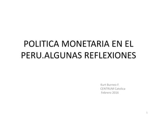 POLITICA MONETARIA EN EL
PERU.ALGUNAS REFLEXIONES
Kurt Burneo F.
CENTRUM Catolica
Febrero 2016
1
 