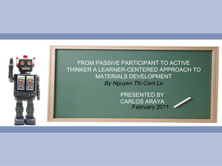 FROM PASSIVE PARTICIPANT TO ACTIVE THINKER A LEARNER-CENTERED APPROACH TO MATERIALS DEVELOPMENT By Nguyen Thi Cam Le PRESENTED BY CARLOS ARAYA February 2011 