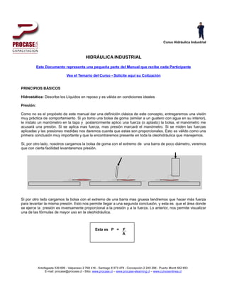 Curso Hidráulica Industrial



                                             HIDRÁULICA INDUSTRIAL

           Este Documento representa una pequeña parte del Manual que recibe cada Participante

                               Vea el Temario del Curso - Solicite aquí su Cotización


PRINCIPIOS BÁSICOS

Hidrostática: Describe los Líquidos en reposo y es válida en condiciones ideales

Presión:

Como no es el propósito de este manual dar una definición clásica de este concepto, entregaremos una visión
muy práctica de comportamiento. Si yo tomo una bolsa de goma (similar a un guatero con agua en su interior),
le instalo un manómetro en la tapa y posteriormente aplico una fuerza (o aplasto) la bolsa, el manómetro me
acusará una presión. Si se aplica mas fuerza, mas presión marcará el manómetro. Si se miden las fuerzas
aplicadas y las presiones medidas nos daremos cuenta que estas son proporcionales. Esto es válido como una
primera conclusión muy importante y que la encontraremos presente en toda la oleohidráulica que manejemos.

Si, por otro lado, nosotros cargamos la bolsa de goma con el extremo de una barra de poco diámetro, veremos
que con cierta facilidad levantaremos presión.




Si por otro lado cargamos la bolsa con el extremo de una barra mas gruesa tendremos que hacer más fuerza
para levantar la misma presión. Esto nos permite llegar a una segunda conclusión, y esta es que el área donde
se ejerce la presión es inversamente proporcional a la presión y a la fuerza. Lo anterior, nos permite visualizar
una de las fórmulas de mayor uso en la oleohidráulica.



                                                    Esta es P =         F
                                                                        A




           Antofagasta 539 699 - Valparaiso 2 768 416 - Santiago 8 973 478 - Concepción 2 249 296 - Puerto Montt 562 653
                E-mail: procase@procase.cl - Sitio: www.procase.cl – www.procase-elearning.cl – www.cursosenlinea.cl
 