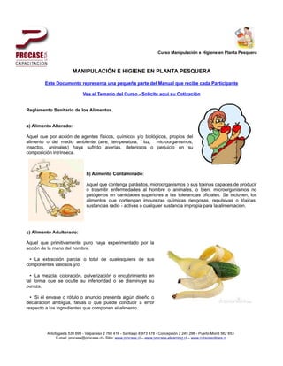 Curso Manipulación e Higiene en Planta Pesquera



                       MANIPULACIÓN E HIGIENE EN PLANTA PESQUERA

        Este Documento representa una pequeña parte del Manual que recibe cada Participante

                             Vea el Temario del Curso - Solicite aquí su Cotización


Reglamento Sanitario de los Alimentos.


a) Alimento Alterado:

Aquel que por acción de agentes físicos, químicos y/o biológicos, propios del
alimento o del medio ambiente (aire, temperatura, luz, microorganismos,
insectos, animales) haya sufrido averías, deterioros o perjuicio en su
composición intrínseca.



                               b) Alimento Contaminado:

                               Aquel que contenga parásitos, microorganismos o sus toxinas capaces de producir
                               o trasmitir enfermedades al hombre o animales, o bien, microorganismos no
                               patógenos en cantidades superiores a las tolerancias oficiales. Se incluyen, los
                               alimentos que contengan impurezas químicas riesgosas, repulsivas o tóxicas,
                               sustancias radio - activas o cualquier sustancia impropia para la alimentación.




c) Alimento Adulterado:

Aquel que primitivamente puro haya experimentado por la
acción de la mano del hombre.

 • La extracción parcial o total de cualesquiera de sus
componentes valiosos y/o.

  • La mezcla, coloración, pulverización o encubrimiento en
tal forma que se oculte su inferioridad o se disminuye su
pureza.

  • Si el envase o rótulo o anuncio presenta algún diseño o
declaración ambigua, falsas o que puede conducir a error
respecto a los ingredientes que componen el alimento.




         Antofagasta 539 699 - Valparaiso 2 768 416 - Santiago 8 973 478 - Concepción 2 249 296 - Puerto Montt 562 653
              E-mail: procase@procase.cl - Sitio: www.procase.cl – www.procase-elearning.cl – www.cursosenlinea.cl
 