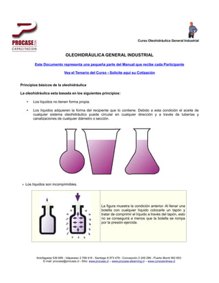 Curso Oleohidráulica General Industrial



                              OLEOHIDRÁULICA GENERAL INDUSTRIAL

        Este Documento representa una pequeña parte del Manual que recibe cada Participante

                             Vea el Temario del Curso - Solicite aquí su Cotización


Principios básicos de la oleohidráulica

La oleohidráulica esta basada en los siguientes principios:

   •   Los líquidos no tienen forma propia.

   •   Los líquidos adquieren la forma del recipiente que lo contiene. Debido a esta condición el aceite de
       cualquier sistema oleohidráulico puede circular en cualquier dirección y a través de tuberías y
       canalizaciones de cualquier diámetro o sección.




 - Los líquidos son incomprimibles.




                                                         La figura muestra la condición anterior. Al llenar una
                                                         botella con cualquier líquido colocarle un tapón y
                                                         tratar de comprimir el líquido a través del tapón, esto
                                                         no se conseguirá a menos que la botella se rompa
                                                         por la presión ejercida.




         Antofagasta 539 699 - Valparaiso 2 768 416 - Santiago 8 973 478 - Concepción 2 249 296 - Puerto Montt 562 653
              E-mail: procase@procase.cl - Sitio: www.procase.cl – www.procase-elearning.cl – www.cursosenlinea.cl
 