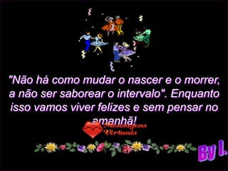 "Não há como mudar o nascer e o morrer,
a não ser saborear o intervalo". Enquanto
 isso vamos viver felizes e sem pensar no
                amanhã!
 