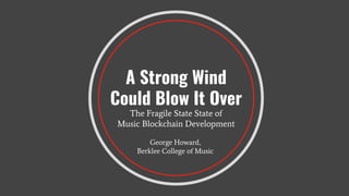 A Strong Wind
Could Blow It Over
The Fragile State State of
Music Blockchain Development
George Howard,
Berklee College of Music
 
