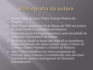    Nome: Alice de Jesus Vieira Vassalo Pereira da
    Fonseca.
   Alice Vieira nasceu em 20 de Março de 1943 em Lisboa
 ...