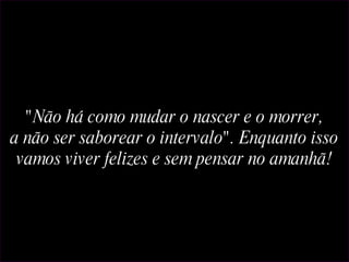 Reformatação: Paulino "Não há como mudar o nascer e o morrer, a não ser saborear o intervalo". Enquanto isso vamos viver felizes e sem pensar no amanhã! 