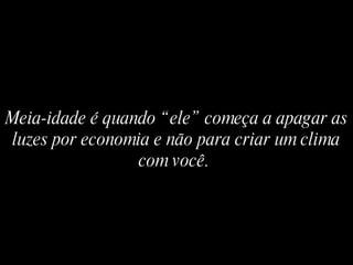 Meia-idade é quando “ele” começa a apagar as luzes por economia e não para criar um clima com você.   