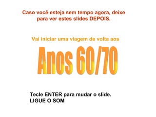 Caso você esteja sem tempo agora, deixe para ver estes slides DEPOIS. Vai iniciar uma viagem de volta aos  Tecle ENTER para mudar o slide. LIGUE O SOM Anos 60/70 