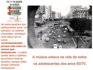 As preocupações dos adolescentes eram: os estudos, os cabelos compridos, conseguir uma calça Lee ou Lewis ( contrabandeada ) –  porque elas eram as únicas que desbotavam  - e saber aonde seria o bailinho do próximo final de semana, porque neles muitos namoros começavam . A música estava na vida de todos  os adolescentes dos anos 60/70. 