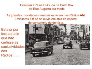 Comprar LPs na Hi-Fi  ou na Cash Box da Rua Augusta era moda As grandes  novidades musicais estavam nas Rádios  AM . Emissoras  FM  só se ouvia em sala de espera  de consultório de dentista . Estava por fora aquele que não curtisse as exclusividades das Rádios....... . 