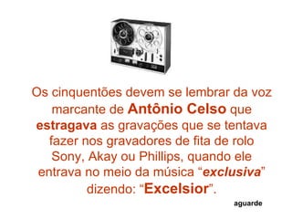 Os cinquentões devem se lembrar da voz marcante de  Antônio Celso  que  estragava  as gravações que se tentava fazer nos gravadores de fita de rolo Sony, Akay ou Phillips, quando ele entrava no meio da música “ exclusiva ” dizendo: “ Excelsior ”. aguarde 