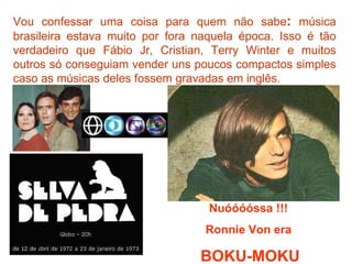 Vou confessar uma coisa para quem não sabe :  música brasileira estava muito por fora naquela época. Isso é tão verdadeiro que Fábio Jr, Cristian, Terry Winter e muitos outros só conseguiam vender uns poucos compactos simples caso as músicas deles fossem gravadas em inglês. Nuóóóóssa !!!  Ronnie Von era  BOKU-MOKU 