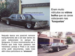 Naquela época era possível namorar tranquilamente até o sol raiar dentro do carro estacionado no parque do Ibirapuera. O único inconveniente era a Polícia que toda hora passava nas Veraneios Laranja e Preto e as vezes vinha pedir documentos, nada mais além disso perturbava os “ amassos ”.  Eram muito ridículos os  vidros bolha  que os caras colocavam nas “ fusquetas ” 