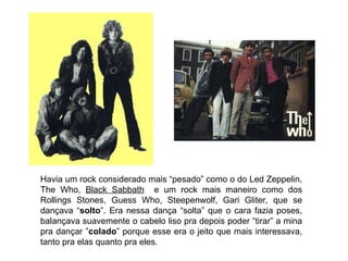 Havia um rock considerado mais “pesado” como o do Led Zeppelin, The Who,  Black Sabbath   e um rock mais maneiro como dos Rollings Stones, Guess Who, Steepenwolf, Gari Gliter, que se dançava “ solto ”. Era nessa dança “solta” que o cara fazia poses, balançava suavemente o cabelo liso pra depois poder “tirar” a mina pra dançar ” colado ” porque esse era o jeito que mais interessava, tanto pra elas quanto pra eles. 