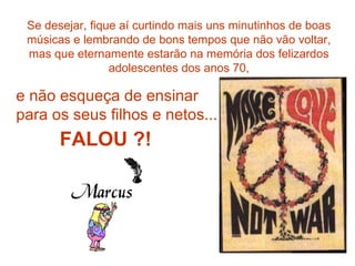 Se desejar, fique aí curtindo mais uns minutinhos de boas músicas e lembrando de bons tempos que não vão voltar, mas que eternamente estarão na memória dos felizardos adolescentes dos anos 70, e não esqueça de ensinar para os seus filhos e netos... FALOU ?! 