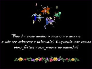 "Não há como mudar o nascer e o morrer,
a não ser saborear o intervalo". Enquanto isso vamos
viver felizes e sem pensar no amanhã!
 