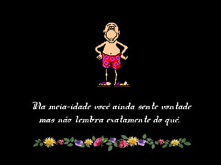 Na meia-idade você ainda sente vontade
mas não lembra exatamente do quê.
 