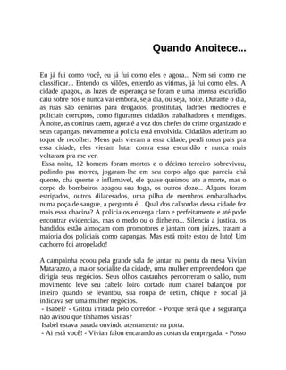 Quando Anoitece...
Eu já fui como você, eu já fui como eles e agora... Nem sei como me
classificar... Entendo os vilões, entendo as vitimas, já fui como eles. A
cidade apagou, as luzes de esperança se foram e uma imensa escuridão
caiu sobre nós e nunca vai embora, seja dia, ou seja, noite. Durante o dia,
as ruas são cenários para drogados, prostitutas, ladrões medíocres e
policiais corruptos, como figurantes cidadãos trabalhadores e mendigos.
À noite, as cortinas caem, agora é a vez dos chefes do crime organizado e
seus capangas, novamente a policia está envolvida. Cidadãos aderiram ao
toque de recolher. Meus pais vieram a essa cidade, perdi meus pais pra
essa cidade, eles vieram lutar contra essa escuridão e nunca mais
voltaram pra me ver.
Essa noite, 12 homens foram mortos e o décimo terceiro sobreviveu,
pedindo pra morrer, jogaram-lhe em seu corpo algo que parecia chá
quente, chá quente e inflamável, ele quase queimou ate a morte, mas o
corpo de bombeiros apagou seu fogo, os outros doze... Alguns foram
estripados, outros dilacerados, uma pilha de membros embaralhados
numa poça de sangue, a pergunta é... Qual dos calhordas dessa cidade fez
mais essa chacina? A policia os enxerga claro e perfeitamente e até pode
encontrar evidencias, mas o medo ou o dinheiro... Silencia a justiça, os
bandidos estão almoçam com promotores e jantam com juízes, tratam a
maioria dos policiais como capangas. Mas está noite estou de luto! Um
cachorro foi atropelado!
A campainha ecoou pela grande sala de jantar, na ponta da mesa Vivian
Matarazzo, a maior socialite da cidade, uma mulher empreendedora que
dirigia seus negócios. Seus olhos castanhos percorreram o salão, num
movimento leve seu cabelo loiro cortado num chanel balançou por
inteiro quando se levantou, sua roupa de cetim, chique e social já
indicava ser uma mulher negócios.
- Isabel? - Gritou irritada pelo corredor. - Porque será que a segurança
não avisou que tínhamos visitas?
Isabel estava parada ouvindo atentamente na porta.
- Ai está você! - Vivian falou encarando as costas da empregada. - Posso

 
