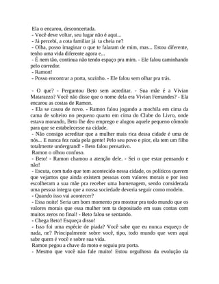 Ela o encarou, desconcertada.
- Você deve voltar, seu lugar não é aqui...
- Já percebi, a cota familiar já ta cheia ne?
- Olha, posso imaginar o que te falaram de mim, mas... Estou diferente,
tenho uma vida diferente agora e...
- É nem tão, continua não tendo espaço pra mim. - Ele falou caminhando
pelo corredor.
- Ramon!
- Posso encontrar a porta, sozinho. - Ele falou sem olhar pra trás.
- O que? - Perguntou Beto sem acreditar. - Sua mãe é a Vivian
Matarazzo? Você não disse que o nome dela era Vivian Fernandes? - Ela
encarou as costas de Ramon.
- Ela se casou de novo. - Ramon falou jogando a mochila em cima da
cama de solteiro no pequeno quarto em cima do Clube do Livro, onde
estava morando, Beto lhe deu emprego e alugou aquele pequeno cômodo
para que se estabelecesse na cidade.
- Não consigo acreditar que a mulher mais rica dessa cidade é uma de
nós... E nunca fez nada pela gente! Pelo seu povo e pior, ela tem um filho
totalmente undergrand! - Beto falou pensativo.
Ramon o olhou confuso.
- Beto! - Ramon chamou a atenção dele. - Sei o que estar pensando e
não!
- Escuta, com tudo que tem acontecido nessa cidade, os políticos querem
que vejamos que ainda existem pessoas com valores morais e por isso
escolheram a sua mãe pra receber uma homenagem, sendo considerada
uma pessoa integra que a nossa sociedade deveria seguir como modelo.
- Quando isso vai acontecer?
- Essa noite! Seria um bom momento pra mostrar pra todo mundo que os
valores morais que essa mulher tem ta depositado em suas contas com
muitos zeros no final! - Beto falou se sentando.
- Chega Beto! Esqueça disso!
- Isso foi uma espécie de piada? Você sabe que eu nunca esqueço de
nada, ne? Principalmente sobre você, tipo, todo mundo que vem aqui
sabe quem é você e sobre sua vida.
Ramon pegou a chave da moto e seguiu pra porta.
- Mesmo que você não fale muito! Estou orgulhoso da evolução da

 