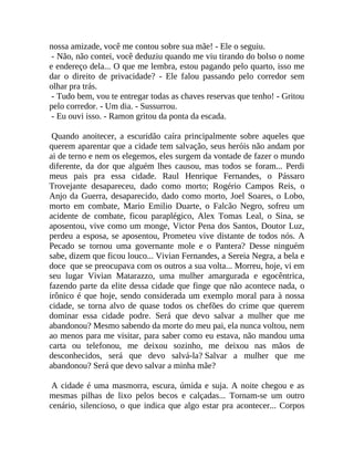 nossa amizade, você me contou sobre sua mãe! - Ele o seguiu.
- Não, não contei, você deduziu quando me viu tirando do bolso o nome
e endereço dela... O que me lembra, estou pagando pelo quarto, isso me
dar o direito de privacidade? - Ele falou passando pelo corredor sem
olhar pra trás.
- Tudo bem, vou te entregar todas as chaves reservas que tenho! - Gritou
pelo corredor. - Um dia. - Sussurrou.
- Eu ouvi isso. - Ramon gritou da ponta da escada.
Quando anoitecer, a escuridão caíra principalmente sobre aqueles que
querem aparentar que a cidade tem salvação, seus heróis não andam por
ai de terno e nem os elegemos, eles surgem da vontade de fazer o mundo
diferente, da dor que alguém lhes causou, mas todos se foram... Perdi
meus pais pra essa cidade. Raul Henrique Fernandes, o Pássaro
Trovejante desapareceu, dado como morto; Rogério Campos Reis, o
Anjo da Guerra, desaparecido, dado como morto, Joel Soares, o Lobo,
morto em combate, Mario Emilio Duarte, o Falcão Negro, sofreu um
acidente de combate, ficou paraplégico, Alex Tomas Leal, o Sina, se
aposentou, vive como um monge, Victor Pena dos Santos, Doutor Luz,
perdeu a esposa, se aposentou, Prometeu vive distante de todos nós. A
Pecado se tornou uma governante mole e o Pantera? Desse ninguém
sabe, dizem que ficou louco... Vivian Fernandes, a Sereia Negra, a bela e
doce que se preocupava com os outros a sua volta... Morreu, hoje, vi em
seu lugar Vivian Matarazzo, uma mulher amargurada e egocêntrica,
fazendo parte da elite dessa cidade que finge que não acontece nada, o
irônico é que hoje, sendo considerada um exemplo moral para à nossa
cidade, se torna alvo de quase todos os chefões do crime que querem
dominar essa cidade podre. Será que devo salvar a mulher que me
abandonou? Mesmo sabendo da morte do meu pai, ela nunca voltou, nem
ao menos para me visitar, para saber como eu estava, não mandou uma
carta ou telefonou, me deixou sozinho, me deixou nas mãos de
desconhecidos, será que devo salvá-la? Salvar a mulher que me
abandonou? Será que devo salvar a minha mãe?
A cidade é uma masmorra, escura, úmida e suja. A noite chegou e as
mesmas pilhas de lixo pelos becos e calçadas... Tornam-se um outro
cenário, silencioso, o que indica que algo estar pra acontecer... Corpos

 