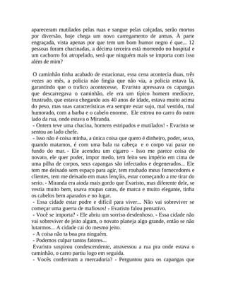 apareceram mutilados pelas ruas e sangue pelas calçadas, serão mortos
por diversão, hoje chega um novo carregamento de armas. À parte
engraçada, vista apenas por que tem um bom humor negro é que... 12
pessoas foram chacinadas, a décima terceira está morrendo no hospital e
um cachorro foi atropelado, será que ninguém mais se importa com isso
além de mim?
O caminhão tinha acabado de estacionar, essa cena acontecia duas, três
vezes ao mês, a policia não fingia que não via, a policia estava lá,
garantindo que o trafico acontecesse, Evaristo apressava os capangas
que descarregava o caminhão, ele era um típico homem medíocre,
frustrado, que estava chegando aos 40 anos de idade, estava muito acima
do peso, mas suas características era sempre estar sujo, mal vestido, mal
humorado, com a barba e o cabelo enorme. Ele entrou no carro do outro
lado da rua, onde estava o Miranda.
- Ontem teve uma chacina, homens estripados e mutilados! - Evaristo se
sentou ao lado chefe.
- Isso não é coisa minha, a única coisa que quero é dinheiro, poder, sexo,
quando matamos, é com uma bala na cabeça e o corpo vai parar no
fundo do mar. - Ele acendeu um cigarro - Isso me parece coisa do
novato, ele quer poder, impor medo, tem feito seu império em cima de
uma pilha de corpos, seus capangas são infectados e degenerados... Ele
tem me deixado sem espaço para agir, tem roubado meus fornecedores e
clientes, tem me deixado em maus lençóis, estar começando a me tirar do
serio. - Miranda era ainda mais gordo que Evaristo, mas diferente dele, se
vestia muito bem, usava roupas caras, de marca e muito elegante, tinha
os cabelos bem aparados e no lugar.
- Essa cidade estar podre e difícil para viver... Não vai sobreviver se
começar uma guerra de mafiosos! - Evaristo falou pensativo.
- Você se importa? - Ele abriu um sorriso desdenhoso. - Essa cidade não
vai sobreviver de jeito algum, o novato planeja algo grande, então se não
lutarmos... A cidade cai do mesmo jeito.
- A coisa não ta boa pra ninguém.
- Podemos culpar tantos fatores...
Evaristo suspirou condescendente, atravessou a rua pra onde estava o
caminhão, o carro partiu logo em seguida.
- Vocês conferiram a mercadoria? - Perguntou para os capangas que

 