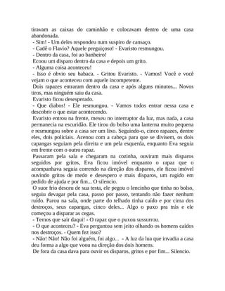 tiravam as caixas do caminhão e colocavam dentro de uma casa
abandonada.
- Sim! - Um deles respondeu num suspiro de cansaço.
- Cadê o Flavio? Aquele preguiçoso! - Evaristo resmungou.
- Dentro da casa, foi ao banheiro!
Ecoou um disparo dentro da casa e depois um grito.
- Alguma coisa aconteceu!
- Isso é obvio seu babaca. - Gritou Evaristo. - Vamos! Você e você
vejam o que aconteceu com aquele incompetente.
Dois rapazes entraram dentro da casa e após alguns minutos... Novos
tiros, mas ninguém saiu da casa.
Evaristo ficou desesperado.
- Que diabos! - Ele resmungou. - Vamos todos entrar nessa casa e
descobrir o que estar acontecendo.
Evaristo entrou na frente, mexeu no interruptor da luz, mas nada, a casa
permanecia na escuridão. Ele tirou do bolso uma lanterna muito pequena
e resmungou sobre a casa ser um lixo. Seguindo-o, cinco rapazes, dentre
eles, dois policiais. Acenou com a cabeça para que se divisem, os dois
capangas seguiam pela direita e um pela esquerda, enquanto Eva seguia
em frente com o outro rapaz.
Passaram pela sala e chegaram na cozinha, ouviram mais disparos
seguidos por gritos, Eva ficou imóvel enquanto o rapaz que o
acompanhava seguia correndo na direção dos disparos, ele ficou imóvel
ouvindo gritos de medo e desespero e mais disparos, um rugido em
pedido de ajuda e por fim... O silencio.
O suor frio desceu de sua testa, ele pegou o lencinho que tinha no bolso,
seguiu devagar pela casa, passo por passo, tentando não fazer nenhum
ruído. Parou na sala, onde parte do telhado tinha caído e por cima dos
destroços, seus capangas, cinco deles... Algo o puxo pra trás e ele
começou a disparar as cegas.
- Temos que sair daqui! - O rapaz que o puxou sussurrou.
- O que aconteceu? - Eva perguntou sem jeito olhando os homens caídos
nos destroços. - Quem fez isso?
- Não! Não! Não foi alguém, foi algo... - A luz da lua que invadia a casa
deu forma a algo que voou na direção dos dois homens.
De fora da casa dava para ouvir os disparos, gritos e por fim... Silencio.

 