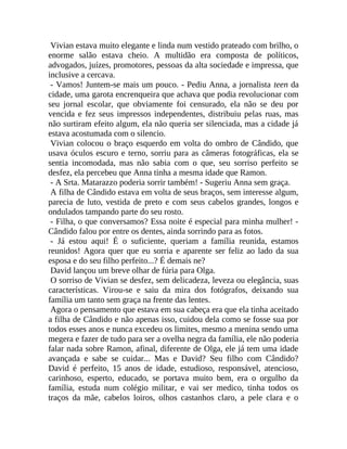 Vivian estava muito elegante e linda num vestido prateado com brilho, o
enorme salão estava cheio. A multidão era composta de políticos,
advogados, juízes, promotores, pessoas da alta sociedade e impressa, que
inclusive a cercava.
- Vamos! Juntem-se mais um pouco. - Pediu Anna, a jornalista teen da
cidade, uma garota encrenqueira que achava que podia revolucionar com
seu jornal escolar, que obviamente foi censurado, ela não se deu por
vencida e fez seus impressos independentes, distribuiu pelas ruas, mas
não surtiram efeito algum, ela não queria ser silenciada, mas a cidade já
estava acostumada com o silencio.
Vivian colocou o braço esquerdo em volta do ombro de Cândido, que
usava óculos escuro e terno, sorriu para as câmeras fotográficas, ela se
sentia incomodada, mas não sabia com o que, seu sorriso perfeito se
desfez, ela percebeu que Anna tinha a mesma idade que Ramon.
- A Srta. Matarazzo poderia sorrir também! - Sugeriu Anna sem graça.
A filha de Cândido estava em volta de seus braços, sem interesse algum,
parecia de luto, vestida de preto e com seus cabelos grandes, longos e
ondulados tampando parte do seu rosto.
- Filha, o que conversamos? Essa noite é especial para minha mulher! Cândido falou por entre os dentes, ainda sorrindo para as fotos.
- Já estou aqui! É o suficiente, queriam a família reunida, estamos
reunidos! Agora quer que eu sorria e aparente ser feliz ao lado da sua
esposa e do seu filho perfeito...? É demais ne?
David lançou um breve olhar de fúria para Olga.
O sorriso de Vivian se desfez, sem delicadeza, leveza ou elegância, suas
características. Virou-se e saiu da mira dos fotógrafos, deixando sua
família um tanto sem graça na frente das lentes.
Agora o pensamento que estava em sua cabeça era que ela tinha aceitado
a filha de Cândido e não apenas isso, cuidou dela como se fosse sua por
todos esses anos e nunca excedeu os limites, mesmo a menina sendo uma
megera e fazer de tudo para ser a ovelha negra da família, ele não poderia
falar nada sobre Ramon, afinal, diferente de Olga, ele já tem uma idade
avançada e sabe se cuidar... Mas e David? Seu filho com Cândido?
David é perfeito, 15 anos de idade, estudioso, responsável, atencioso,
carinhoso, esperto, educado, se portava muito bem, era o orgulho da
família, estuda num colégio militar, e vai ser medico, tinha todos os
traços da mãe, cabelos loiros, olhos castanhos claro, a pele clara e o

 