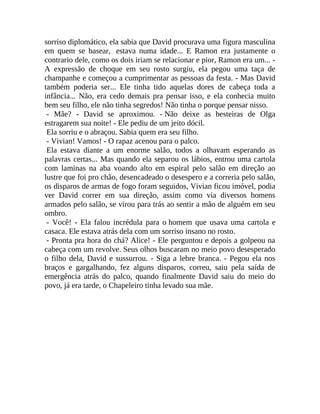 sorriso diplomático, ela sabia que David procurava uma figura masculina
em quem se basear, estava numa idade... E Ramon era justamente o
contrario dele, como os dois iriam se relacionar e pior, Ramon era um... A expressão de choque em seu rosto surgiu, ela pegou uma taça de
champanhe e começou a cumprimentar as pessoas da festa. - Mas David
também poderia ser... Ele tinha tido aquelas dores de cabeça toda a
infância... Não, era cedo demais pra pensar isso, e ela conhecia muito
bem seu filho, ele não tinha segredos! Não tinha o porque pensar nisso.
- Mãe? - David se aproximou. - Não deixe as besteiras de Olga
estragarem sua noite! - Ele pediu de um jeito dócil.
Ela sorriu e o abraçou. Sabia quem era seu filho.
- Vivian! Vamos! - O rapaz acenou para o palco.
Ela estava diante a um enorme salão, todos a olhavam esperando as
palavras certas... Mas quando ela separou os lábios, entrou uma cartola
com laminas na aba voando alto em espiral pelo salão em direção ao
lustre que foi pro chão, desencadeado o desespero e a correria pelo salão,
os disparos de armas de fogo foram seguidos, Vivian ficou imóvel, podia
ver David correr em sua direção, assim como via diversos homens
armados pelo salão, se virou para trás ao sentir a mão de alguém em seu
ombro.
- Você! - Ela falou incrédula para o homem que usava uma cartola e
casaca. Ele estava atrás dela com um sorriso insano no rosto.
- Pronta pra hora do chá? Alice! - Ele perguntou e depois a golpeou na
cabeça com um revolve. Seus olhos buscaram no meio povo desesperado
o filho dela, David e sussurrou. - Siga a lebre branca. - Pegou ela nos
braços e gargalhando, fez alguns disparos, correu, saiu pela saída de
emergência atrás do palco, quando finalmente David saiu do meio do
povo, já era tarde, o Chapeleiro tinha levado sua mãe.

 