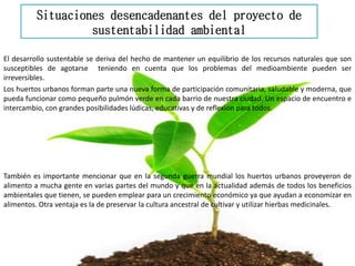 Situaciones desencadenantes del proyecto de
sustentabilidad ambiental
El desarrollo sustentable se deriva del hecho de mantener un equilibrio de los recursos naturales que son
susceptibles de agotarse teniendo en cuenta que los problemas del medioambiente pueden ser
irreversibles.
Los huertos urbanos forman parte una nueva forma de participación comunitaria, saludable y moderna, que
pueda funcionar como pequeño pulmón verde en cada barrio de nuestra ciudad. Un espacio de encuentro e
intercambio, con grandes posibilidades lúdicas, educativas y de reflexión para todos.
También es importante mencionar que en la segunda guerra mundial los huertos urbanos proveyeron de
alimento a mucha gente en varias partes del mundo y que en la actualidad además de todos los beneficios
ambientales que tienen, se pueden emplear para un crecimiento económico ya que ayudan a economizar en
alimentos. Otra ventaja es la de preservar la cultura ancestral de cultivar y utilizar hierbas medicinales.
 