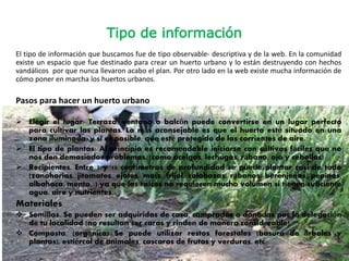 Tipo de información
El tipo de información que buscamos fue de tipo observable- descriptiva y de la web. En la comunidad
existe un espacio que fue destinado para crear un huerto urbano y lo están destruyendo con hechos
vandálicos por que nunca llevaron acabo el plan. Por otro lado en la web existe mucha información de
cómo poner en marcha los huertos urbanos.
Pasos para hacer un huerto urbano
 Elegir el lugar: Terraza, ventana o balcón puede convertirse en un lugar perfecto
para cultivar las plantas. Lo más aconsejable es que el huerto esté situado en una
zona iluminada, y si es posible, que esté protegido de las corrientes de aire.
 El tipo de plantas: Al principio es recomendable iniciarse con cultivos fáciles que no
nos den demasiados problemas. (como acelgas, lechugas, rábano, ajo y cebollas)
 Recipientes. Entre 7 y 15 centímetros de profundidad se puede plantar casi de todo
(zanahorias, jitomates, ejotes, maíz, frijol, calabazas, rábanos, berenjenas, pepinos,
albahaca, menta...) ya que las raíces no requieren mucho volumen si tienen suficiente
agua, aire y nutrientes.
Materiales
 Semillas. Se pueden ser adquiridas de casa, compradas o donadas por la delegación
de tu localidad (no resultan ser caras y rinden de manera considerable).
 Composta. (orgánica) Se puede utilizar restos forestales (basura de árboles y
plantas), estiércol de animales, cascaras de frutas y verduras, etc.
 