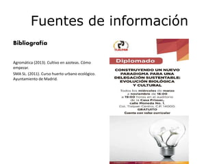 Fuentes de información
Bibliografía
Agromática (2013). Cultivo en azoteas. Cómo
empezar.
SMA SL. (2011). Curso huerto urbano ecológico.
Ayuntamiento de Madrid.
 