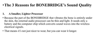 •The 3 Reasons for BONEBRIDGE’s Sound Quality
1. A Smaller, Lighter Processor
• Because the part of the BONEBRIDGE that vibrates the bone is entirely under
the skin, the external audio processor can be thin and light. It needs only a
battery and the computer chip which converts sound waves into the wireless
electrical signals.
• That means it’s not just nicer to wear, but you can wear it longer.
 