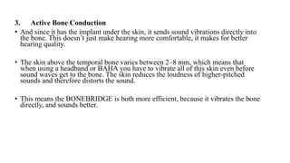 3. Active Bone Conduction
• And since it has the implant under the skin, it sends sound vibrations directly into
the bone. This doesn’t just make hearing more comfortable, it makes for better
hearing quality.
• The skin above the temporal bone varies between 2–8 mm, which means that
when using a headband or BAHA you have to vibrate all of this skin even before
sound waves get to the bone. The skin reduces the loudness of higher-pitched
sounds and therefore distorts the sound.
• This means the BONEBRIDGE is both more efficient, because it vibrates the bone
directly, and sounds better.
 