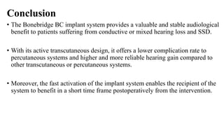 Conclusion
• The Bonebridge BC implant system provides a valuable and stable audiological
benefit to patients suffering from conductive or mixed hearing loss and SSD.
• With its active transcutaneous design, it offers a lower complication rate to
percutaneous systems and higher and more reliable hearing gain compared to
other transcutaneous or percutaneous systems.
• Moreover, the fast activation of the implant system enables the recipient of the
system to benefit in a short time frame postoperatively from the intervention.
 