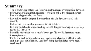 Summary
• The Bonebridge offers the following advantages over passive devices:
• It provides more output, making it more suitable for mixed hearing
loss and single-sided deafness.
• It provides stable output, independent of skin thickness and hair
growth.
• It does not require skin pressure for stimulation.
• It is comfortable to wear, leading to 50% longer wearing time per day
(extra 3.5 hrs/day).
• Its audio processor has a much lower profile and is therefore more
inconspicuous.
• Published and presented clinical experience shows excellent results
and high user satisfaction. Very low complication rates have been
confirmed.
 