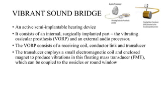 VIBRANT SOUND BRIDGE
• An active semi-implantable hearing device
• It consists of an internal, surgically implanted part – the vibrating
ossicular prosthesis (VORP) and an external audio processor.
• The VORP consists of a receiving coil, conductor link and transducer
• The transducer employs a small electromagnetic coil and enclosed
magnet to produce vibrations in this floating mass transducer (FMT),
which can be coupled to the ossicles or round window
 