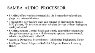 SAMBA AUDIO PROCESSOR
• SAMBA offers wireless connectivity via Bluetooth or telecoil and
plugs into external devices.
• Through this new feature users can connect to their mobile phones,
MP3 players, FM systems or other wireless devices without losing any
quality of sound
• SAMBA Remote Control-Users can simply control the volume and
change between programs with the easy-to operate remote control,
which is supplied with SAMBA.
• Adaptive Directional Microphones—Minimizes Background Noise
• Intelligent Sound Adapter—SAMBAAdapts to Users’s Listening
Habits
 