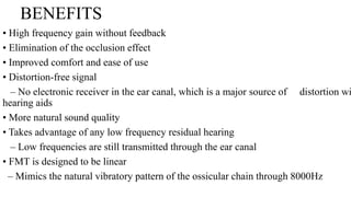 BENEFITS
• High frequency gain without feedback
• Elimination of the occlusion effect
• Improved comfort and ease of use
• Distortion-free signal
– No electronic receiver in the ear canal, which is a major source of distortion wi
hearing aids
• More natural sound quality
• Takes advantage of any low frequency residual hearing
– Low frequencies are still transmitted through the ear canal
• FMT is designed to be linear
– Mimics the natural vibratory pattern of the ossicular chain through 8000Hz
 