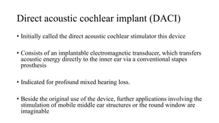 Direct acoustic cochlear implant (DACI)
• Initially called the direct acoustic cochlear stimulator this device
• Consists of an implantable electromagnetic transducer, which transfers
acoustic energy directly to the inner ear via a conventional stapes
prosthesis
• Indicated for profound mixed hearing loss.
• Beside the original use of the device, further applications involving the
stimulation of mobile middle ear structures or the round window are
imaginable
 