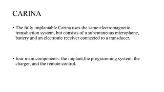 CARINA
• The fully implantable Carina uses the same electromagnetic
transduction system, but consists of a subcutaneous microphone,
battery and an electronic receiver connected to a transducer.
• four main components: the implant,the programming system, the
charger, and the remote control.
 