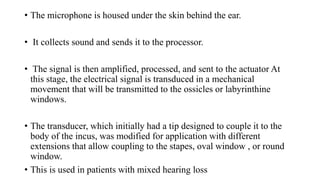• The microphone is housed under the skin behind the ear.
• It collects sound and sends it to the processor.
• The signal is then amplified, processed, and sent to the actuator At
this stage, the electrical signal is transduced in a mechanical
movement that will be transmitted to the ossicles or labyrinthine
windows.
• The transducer, which initially had a tip designed to couple it to the
body of the incus, was modified for application with different
extensions that allow coupling to the stapes, oval window , or round
window.
• This is used in patients with mixed hearing loss
 