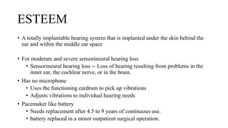 ESTEEM
• A totally implantable hearing system that is implanted under the skin behind the
ear and within the middle ear space
• For moderate and severe sensorineural hearing loss
• Sensorineural hearing loss -- Loss of hearing resulting from problems in the
inner ear, the cochlear nerve, or in the brain.
• Has no microphone
• Uses the functioning eardrum to pick up vibrations
• Adjusts vibrations to individual hearing needs
• Pacemaker like battery
• Needs replacement after 4.5 to 9 years of continuous use.
• battery replaced in a minor outpatient surgical operation.
 