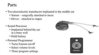 Parts
• Two piezoelectric transducers implanted in the middle ear
• Sensor – surgically attached to incus
• Driver – attached to stapes
• Sound Processor
• Implanted behind the ear
in a bony well
• Hold battery
• Personal Programmer
• Turns Esteem on/off
• Select volume levels
• Three program settings
 