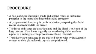 PROCEDURE
• A post-auricular incision is made and a bone recess is fashioned
posterior to the mastoid to house the sound processor
• A tympanomastoidectomy is performed widely exposing the facial
recess to accommodate the driver.
• The incus and stapes are disarticulated and the distal 1 to 3 mm of the
long process of the incus is gently removed using either malleus
nipper or a cutting laser to prevent a mechanic feedback
• Transducers are contained in the mastoid cavity with hydroxyapatite
cement so their piezoelectric crystals are positioned.
 