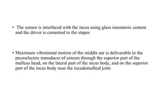 • The sensor is interfaced with the incus using glass ionomeric cement
and the driver is cemented to the stapes
• Maximum vibrational motion of the middle ear is deliverable to the
piezoelectric transducer of esteem through the superior part of the
malleus head, on the lateral part of the incus body, and on the superior
part of the incus body near the incudomalleal joint
 
