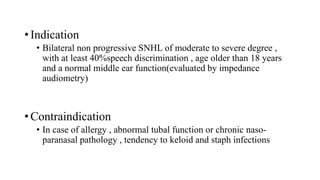 • Indication
• Bilateral non progressive SNHL of moderate to severe degree ,
with at least 40%speech discrimination , age older than 18 years
and a normal middle ear function(evaluated by impedance
audiometry)
• Contraindication
• In case of allergy , abnormal tubal function or chronic naso-
paranasal pathology , tendency to keloid and staph infections
 