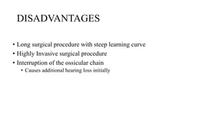 DISADVANTAGES
• Long surgical procedure with steep learning curve
• Highly Invasive surgical procedure
• Interruption of the ossicular chain
• Causes additional hearing loss initially
 